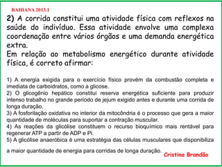 BAHIANA 2013.1
2) A corrida constitui uma atividade física com reflexos na
saúde do indivíduo. Essa atividade envolve uma complexa
coordenação entre vários órgãos e uma demanda energética
extra.
Em relação ao metabolismo energético durante atividade
física, é correto afirmar:
1) A energia exigida para o exercício físico provém da combustão completa e
imediata de carboidratos, como a glicose.
2) O glicogênio hepático constitui reserva energética suficiente para produzir
intenso trabalho no grande período de jejum exigido antes e durante uma corrida de
longa duração.
3) A fosforilação oxidativa no interior da mitocôndria é o processo que gera a maior
quantidade de moléculas para suportar a contração muscular.
4) As reações da glicólise constituem o recurso bioquímico mais rentável para
regenerar ATP a partir de ADP e Pi.
5) A glicólise anaeróbica é uma estratégia das células musculares que disponibiliza
a maior quantidade de energia para corridas de longa duração.
Cristina Brandão
 