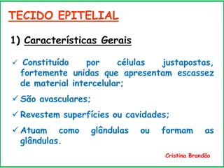 TECIDO EPITELIAL
 Constituído por células justapostas,
fortemente unidas que apresentam escassez
de material intercelular;
 São avasculares;
 Revestem superfícies ou cavidades;
 Atuam como glândulas ou formam as
glândulas.
1) Características Gerais
Cristina Brandão
 