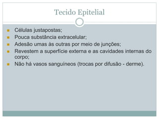 Tecido Epitelial
 Células justapostas;
 Pouca substância extracelular;
 Adesão umas às outras por meio de junções;
 Revestem a superfície externa e as cavidades internas do
corpo;
 Não há vasos sanguíneos (trocas por difusão - derme).
 