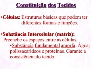 Constituição dos Tecidos Células: Estruturas básicas que podem ter diferentes formas e funções. Substância Intercelular (matriz): Preenche os espaços entre as células. Substância fundamental amorfa Água, polissacarídeos e proteínas. Garante a consistência do tecido.