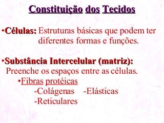 Constituição dos Tecidos Células: Estruturas básicas que podem ter diferentes formas e funções. Substância Intercelular (matriz): Preenche os espaços entre as células. Fibras protéicas Colágenas -Elásticas Reticulares