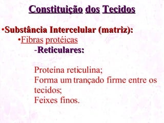 Constituição dos Tecidos Substância Intercelular (matriz): Fibras protéicas Reticulares: Proteína reticulina; Forma um trançado firme entre os tecidos; Feixes finos.
