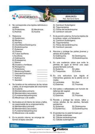 lOMoAR cPSD|29606592
BIOLOGÍA
Prof.: Juan García Guerra
Descargado por Nichel Irene Mendoza (nichelire1@gmail.com)
2. No corresponde a los tejidos definitivos o
adultos:
A) Protectores. B) Mecánicos.
C) Nutricio D) Auxina
3. Relaciona:
A) Epidérmico
B) Nectario
C) Aerífero.
D) Clorofiliano/Clorénquima
E) Esclerénquima
F) Suberoso
G) Floema.
H) Tubos lactíferos.
I) Acuíferos.
J) Colénquima.
K) Endospermo.
L) Xilema.
M) Incoloro o Amiláceo
N) Perispermo
T. Protectores:
T. Mecánicos/Sostén:
T. Vascular/Conductor:
T. Parénquima:
T. Nutricio:
T. Secretor:
4. Se localiza en los extremos de las raíces
y tallos, es el responsable del crecimiento
de la planta:
A) Meristemático primario.
B) Meristemático secundario
C) Fundamental/parénquima
D) Mecánicos o de sostén.
5. Se localiza en el interior de raíces y tallos,
es responsable de su engrosamiento:
A) Meristemático primario.
B) Meristemático secundario
C) Fundamental/parénquima
D) Mecánicos o de sostén.
6. Es la porción interna, se encarga de
formar el tejido vascular:
A) Cambium Suberógeno
B) Tegumentarios
C) Fibras del esclerénquima
D) Cambium vascular
7. Es la porción externa, forma los tejidos de
la corteza, súber y la felodermis:
A) Cambium Suberógeno.
B) Tegumentarios.
C) Fibras del esclerénquima.
D) Cambium vascular.
8. Recubre y protege las partes jóvenes y
aéreas de la planta:
A) Colénquima. B) Clorénquima.
C) Epidérmico D) Esclerénquima.
9. Es una sustancia cérea que evita la
pérdida de agua al formar una capa
gruesa llamada cutícula.
A) Suberina. B) Látex
C) Traqueídas. D) Cutina
10. Es una estructura que regula el
intercambio gaseoso de la planta con el
medio:
A) Lenticelas B) Líber.
C) Estomas. D) Tricomas.
11. Son pelos o vellosidades con función de
defensa del vegetal:
A) Lenticelas B) Líber.
C) Estomas. D) Tricomas.
12. Reviste y protege las raíces, tallos y
ramas adultas de las plantas, llamado
peridermis:
A) Suberoso. B) Clorénquima
C) Epidérmico. D) Esclerénquima.
13. El peridermis no está formado por:
A) Células suberosas.
B) Células esclerénquimas
C) Células suberógenas
 