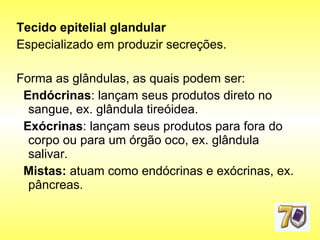 Tecido epitelial glandular   Especializado em produzir secreções.  Forma as glândulas, as quais podem ser: Endócrinas : lançam seus produtos direto no sangue, ex. glândula tireóidea.  Exócrinas : lançam seus produtos para fora do corpo ou para um órgão oco, ex. glândula salivar.  Mistas:  atuam como endócrinas e exócrinas, ex. pâncreas. 