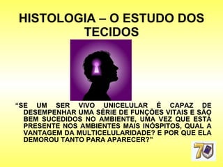 HISTOLOGIA – O ESTUDO DOS TECIDOS “ SE UM SER VIVO UNICELULAR É CAPAZ DE DESEMPENHAR UMA SÉRIE DE FUNÇÕES VITAIS E SÃO BEM SUCEDIDOS NO AMBIENTE, UMA VEZ QUE ESTÁ PRESENTE NOS AMBIENTES MAIS INÓSPITOS, QUAL A VANTAGEM DA MULTICELULARIDADE? E POR QUE ELA DEMOROU TANTO PARA APARECER?” 