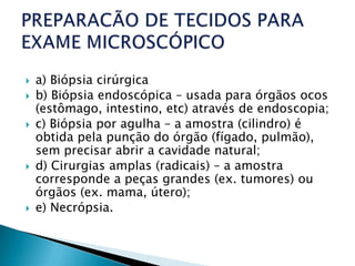    a) Biópsia cirúrgica
   b) Biópsia endoscópica – usada para órgãos ocos
    (estômago, intestino, etc) através de endoscopia;
   c) Biópsia por agulha – a amostra (cilindro) é
    obtida pela punção do órgão (fígado, pulmão),
    sem precisar abrir a cavidade natural;
   d) Cirurgias amplas (radicais) – a amostra
    corresponde a peças grandes (ex. tumores) ou
    órgãos (ex. mama, útero);
   e) Necrópsia.
 
