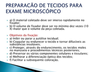   a) O material coletado deve ser imerso rapidamente no
    fixador;
   b) O volume de fixador deve ser no mínimo dez vezes (10
    X) maior que o volume da peça coletada.

   Objetivos da fixação:
   a) Inibir ou parar a autólise tecidual;
   b) Coagular ou endurecer o tecido e tornar difusíveis as
    substâncias insolúveis;
   c) Proteger, através do endurecimento, os tecidos moles
    no manuseio e procedimentos técnicos posteriores;
   d) Preservar os vários componentes celulares e tissulares;
   e) Melhorar a diferenciação óptica dos tecidos;
   f) Facilitar a subsequente coloração.
 
