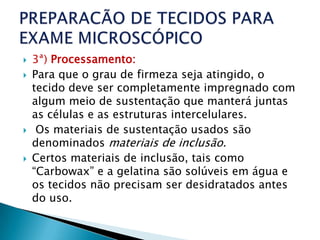    3ª) Processamento:
   Para que o grau de firmeza seja atingido, o
    tecido deve ser completamente impregnado com
    algum meio de sustentação que manterá juntas
    as células e as estruturas intercelulares.
    Os materiais de sustentação usados são
    denominados materiais de inclusão.
   Certos materiais de inclusão, tais como
    “Carbowax” e a gelatina são solúveis em água e
    os tecidos não precisam ser desidratados antes
    do uso.
 