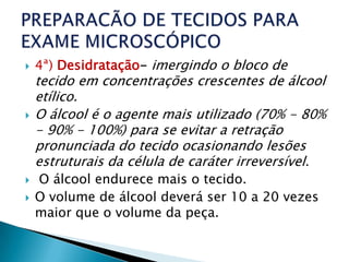    4ª) Desidratação- imergindo o bloco de
    tecido em concentrações crescentes de álcool
    etílico.
   O álcool é o agente mais utilizado (70% - 80%
    - 90% - 100%) para se evitar a retração
    pronunciada do tecido ocasionando lesões
    estruturais da célula de caráter irreversível.
   O álcool endurece mais o tecido.
   O volume de álcool deverá ser 10 a 20 vezes
    maior que o volume da peça.
 