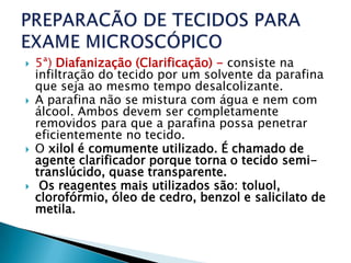    5ª) Diafanização (Clarificação) - consiste na
    infiltração do tecido por um solvente da parafina
    que seja ao mesmo tempo desalcolizante.
   A parafina não se mistura com água e nem com
    álcool. Ambos devem ser completamente
    removidos para que a parafina possa penetrar
    eficientemente no tecido.
   O xilol é comumente utilizado. É chamado de
    agente clarificador porque torna o tecido semi-
    translúcido, quase transparente.
    Os reagentes mais utilizados são: toluol,
    clorofórmio, óleo de cedro, benzol e salicilato de
    metila.
 