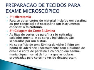    7ª) Microtomia
   Para se obter cortes de material incluído em parafina
    ou por congelação é necessário um instrumento
    especial: o micrótomo.
   8ª) Colagem do Corte à Lâmina
   As fitas de cortes de parafina são estiradas
    cuidadosamente e os cortes individuais são
    separados por um bisturi.
   Na superfície de uma lâmina de vidro é feito um
    ponto de aderência (normalmente com albumina de
    ovo) e o corte de parafina é colocado em banho-
    maria (água morna) de forma que as dobras
    provocadas pelo corte no tecido desapareçam.
 