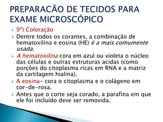   9º) Coloração
   Dentre todos os corantes, a combinação de
    hematoxilina e eosina (HE) é a mais comumente
    usada.
   A hematoxilina cora em azul ou violeta o núcleo
    das células e outras estruturas acidas (como
    porções do citoplasma ricas em RNA e a matriz
    da cartilagem hialina).
   A eosina- cora o citoplasma e o colágeno em
    cor-de-rosa.
   Antes que o corte seja corado, a parafina em que
    ele foi incluído deve ser removida.
 