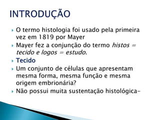    O termo histologia foi usado pela primeira
    vez em 1819 por Mayer
   Mayer fez a conjunção do termo histos =
    tecido e logos = estudo.
   Tecido
   Um conjunto de células que apresentam
    mesma forma, mesma função e mesma
    origem embrionária?
   Não possui muita sustentação histológica-
 