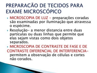  MICROSCOPIA DE LUZ - preparações coradas
  são examinadas por iluminação que atravessa
  o espécime.
 Resolução- a menor distancia entre duas
  partículas ou duas linhas que permite que
  elas sejam vistas como dois objetos
  separados.
 MICROSCOPIA DE CONTRASTE DE FASE E DE
CONTRASTE DIFERENCIAL DE INTERFERENCIA-
  permitem a observação de células e cortes
  não corados.
 