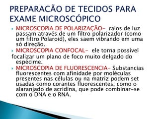  MICROSCOPIA DE POLARIZAÇÃO- raios de luz
  passam através de um filtro polarizador (como
  um filtro Polaroid), eles saem vibrando em uma
  só direção.
 MICROSCOPIA CONFOCAL- ele torna possível
focalizar um plano de foco muito delgado do
  espécime.
 MICROSCOPIA DE FLUORESCENCIA- Substancias
  fluorescentes com afinidade por moléculas
  presentes nas células ou na matriz podem set
  usadas como corantes fluorescentes, como o
  alaranjado de acridina, que pode combinar-se
  com o DNA e o RNA.
 