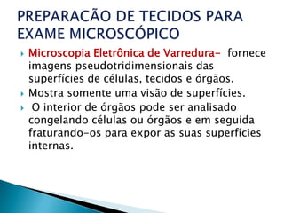   Microscopia Eletrônica de Varredura- fornece
    imagens pseudotridimensionais das
    superfícies de células, tecidos e órgãos.
   Mostra somente uma visão de superfícies.
    O interior de órgãos pode ser analisado
    congelando células ou órgãos e em seguida
    fraturando-os para expor as suas superfícies
    internas.
 