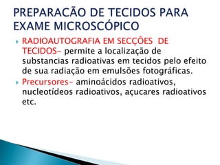    RADIOAUTOGRAFIA EM SECÇÕES DE
    TECIDOS- permite a localização de
    substancias radioativas em tecidos pelo efeito
    de sua radiação em emulsões fotográficas.
   Precursores- aminoácidos radioativos,
    nucleotídeos radioativos, açucares radioativos
    etc.
 
