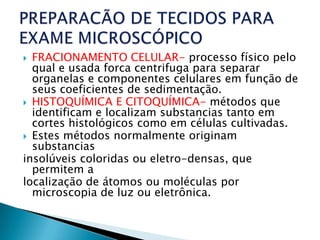  FRACIONAMENTO CELULAR- processo físico pelo
  qual e usada forca centrifuga para separar
  organelas e componentes celulares em função de
  seus coeficientes de sedimentação.
 HISTOQUÍMICA E CITOQUÍMICA- métodos que
  identificam e localizam substancias tanto em
  cortes histológicos como em células cultivadas.
 Estes métodos normalmente originam
  substancias
insolúveis coloridas ou eletro-densas, que
  permitem a
localização de átomos ou moléculas por
  microscopia de luz ou eletrônica.
 