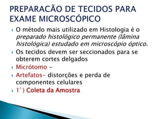   O método mais utilizado em Histologia é o
    preparado histológico permanente (lâmina
    histológica) estudado em microscópio óptico.
   Os tecidos devem ser seccionados para se
    obterem cortes delgados
   Micrótomo -
   Artefatos- distorções e perda de
    componentes celulares
   1ª ) Coleta da Amostra
 