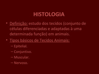 HISTOLOGIA
• Definição: estudo dos tecidos (conjunto de
  células diferenciadas e adaptadas à uma
  determinada função) em animais.
• Tipos básicos de Tecidos Animais:
  – Epitelial.
  – Conjuntivo.
  – Muscular.
  – Nervoso.
 