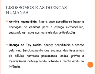 LISOSSOMOS E AS DOENÇAS
HUMANAS
   Artrite reumatóide: Neste caso acredita-se haver a
    liberação de enzimas para o espaço extracelular,
    causando estragos aos mateiais das articulações.


   Doença de Tay-Sachs: doença hereditaria e ocorre
    pelo mau funcionamento das enzimas dos lisossomos
    de células nervosas provocando lesões graves e
    irreversíveis determinando retardo e morte ainda na
    infância.
 