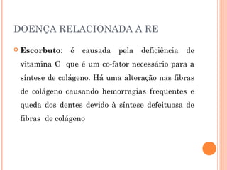 DOENÇA RELACIONADA A RE

   Escorbuto:    é   causada   pela   deficiência   de
    vitamina C que é um co-fator necessário para a
    síntese de colágeno. Há uma alteração nas fibras
    de colágeno causando hemorragias freqüentes e
    queda dos dentes devido à síntese defeituosa de
    fibras de colágeno
 