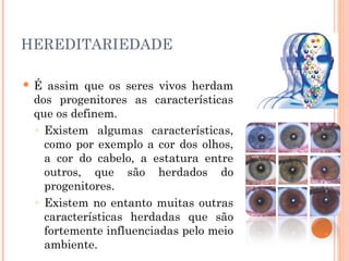 28
     HEREDITARIEDADE

        É assim que os seres vivos herdam
         dos progenitores as características
         que os definem.
         ◦ Existem algumas características,
           como por exemplo a cor dos olhos,
           a cor do cabelo, a estatura entre
           outros, que são herdados do
           progenitores.
         ◦ Existem no entanto muitas outras
           características herdadas que são
           fortemente influenciadas pelo meio
           ambiente.
 
