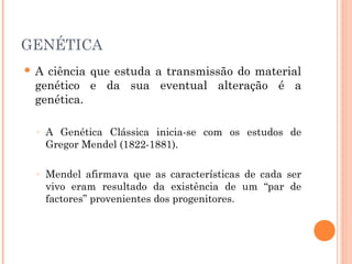 38
     GENÉTICA
        A ciência que estuda a transmissão do material
         genético e da sua eventual alteração é a
         genética.

         ◦   A Genética Clássica inicia-se com os estudos de
             Gregor Mendel (1822-1881).

         ◦   Mendel afirmava que as características de cada ser
             vivo eram resultado da existência de um “par de
             factores” provenientes dos progenitores.
 