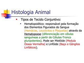 Histologia Animal Tipos de Tecido Conjuntivo: Hematopoiético: responsável pela formação dos Elementos Figurados do Sangue  (Hemácias, Leucócitos e Plaquetas)  através da  Hematopoese   (diferenciação em células sanguíneas a partir de Células-Tronco pluripotentes) . Pode ser Mielóide  (Medula Óssea Vermelha)  e Linfóide  (Baço e Gânglios Linfáticos ). 