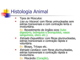 Histologia Animal Tipos de Músculos: Liso ou Visceral:  com fibras uninucleadas sem estrias transversais e com contração lenta e involuntária. Ex:  Revestimento de órgãos ocos  (tubo digestório, brônquios e bronquíolos, vasos sanguíneos, útero  etc.) . Estriado Esquelético:   com fibras plurinucleadas, estrias transversais e contração rápida e voluntária. Ex:  Bíceps, Tríceps etc. Estriado Cardíaco:  com fibras plurinucleadas, estrias transversais e contração rápida e involuntária. Ex:  Miocárdio  (Coração) . 
