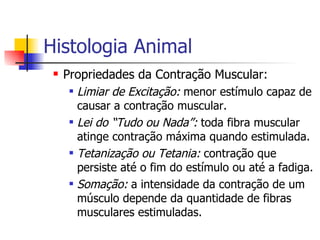 Histologia Animal Propriedades da Contração Muscular: Limiar de Excitação:  menor estímulo capaz de causar a contração muscular. Lei do “Tudo ou Nada”:  toda fibra muscular atinge contração máxima quando estimulada. Tetanização ou Tetania:  contração que persiste até o fim do estímulo ou até a fadiga. Somação:  a intensidade da contração de um músculo depende da quantidade de fibras musculares estimuladas. 