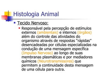 Histologia Animal Tecido Nervoso: Responsável pela percepção de estímulos externos  (ambientais)  e internos  (órgãos)  além do controle das atividades do organismo através de respostas “rápidas” desencadeadas por células especializadas na condução de uma mensagem específica  (Impulso Nervoso)  ao longo de suas membranas plasmáticas e por mediadores químicos  (Neurotransmissores)  que permitem a continuidade desta mensagem de uma célula para outra. 