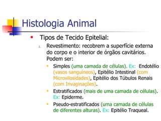 Histologia Animal Tipos de Tecido Epitelial: Revestimento: recobrem a superfície externa do corpo e o interior de órgãos cavitários. Podem ser: Simples  (uma camada de células).  Ex:   Endotélio  (vasos sanguíneos) , Epitélio Intestinal  (com Microvilosidades) , Epitélio dos Túbulos Renais  (com Invaginações) . Estratificados  (mais de uma camada de células) .  Ex:  Epiderme. Pseudo-estratificados  (uma camada de células de diferentes alturas) .  Ex:  Epitélio Traqueal. 