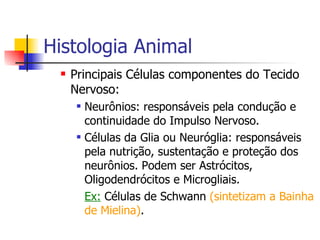 Histologia Animal Principais Células componentes do Tecido Nervoso: Neurônios: responsáveis pela condução e continuidade do Impulso Nervoso. Células da Glia ou Neuróglia: responsáveis pela nutrição, sustentação e proteção dos neurônios. Podem ser Astrócitos, Oligodendrócitos e Microgliais.  Ex:  Células de Schwann  (sintetizam a Bainha de Mielina) . 