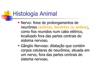 Histologia Animal Nervo: feixe de prolongamentos de neurônios  (axônios, dendritos ou ambos) , como fios reunidos num cabo elétrico, localizado fora das partes centrais do sistema nervoso. Gânglio Nervoso: dilatação que contém corpos celulares de neurônios, situada em um nervo, fora das partes centrais do sistema nervoso. 