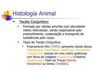 Histologia Animal Tecido Conjuntivo: Formado por células amorfas com abundante matriz intercelular, sendo responsável pelo preenchimento, sustentação e transporte de substâncias pelo corpo. Tipos de Tecido Conjuntivo: Propriamente Dito  (TCPD) : apresenta células típicas  (Fibroblastos, Macrófagos, Mastócitos, Plasmócitos e Adipócitos)  imersas em uma matriz gelatinosa com fibras de Colágeno  (resistência)  e Elastina  (elasticidade) . Pode ser Frouxo  (Derme, Hipoderme)  ou Denso  (Tendões) . 