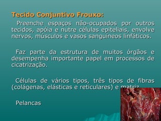 Tecido Conjuntivo Frouxo: Preenche espaços não-ocupados por outros tecidos, apóia e nutre células epiteliais, envolve nervos, músculos e vasos sanguíneos linfáticos.  Faz parte da estrutura de muitos órgãos e desempenha importante papel em processos de cicatrização.  Células de vários tipos, três tipos de fibras (colágenas, elásticas e reticulares) e matriz Pelancas 