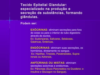 Tecido Epitelial Glandular:
especializado na produção e
secreção de substâncias, formando
glândulas.
Podem ser:

      EXÓCRINAS: eliminam secreções para fora
      do corpo ou para o interior do tubo digestório
      através de ductos.
      Ex: Sudoríparas, Salivares, Sebáceas,
      Gástricas, Entéricas.

      ENDÓCRINAS: eliminam suas secreções, os
      hormônios, diretamente no sangue.
       Ex: Hipófise, Tireóide, Paratireóides, Supra-
      renais ou Adrenais.

      ANFÍCRINAS OU MISTAS: eliminam
      secreções exócrinas e endócrinas.
      Ex: Pâncreas (Suco Pancreático no Duodeno; e
      Insulina e Glucagon no Sangue).
 