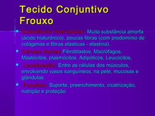 Tecido Conjuntivo
    Frouxo
   Substância intercelular: Muita substância amorfa
    (ácido hialurônico), poucas fibras (com predomínio de
    colágenas e fibras elásticas - elastina).
   Células típicas :Fibroblastos, Macrófagos,
    Mastócitos, plasmócitos, Adipóticos, Leucócitos.
    Localização: Entre as células dos músculos,
    envolvendo vasos sanguíneos, na pele, mucosas e
    glândulas.
    Funções: Suporte, preenchimento, cicatrização,
    nutrição e proteção
 