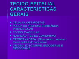 TECIDO EPITELIAL
CARACTERÍSTICAS
GERAIS
   CÉLULAS JUSTAPOSTAS
   POUCA OU NENHUMA SUBSTÂNCIA
    INTERCELULAR
   TECIDO AVASCULAR
   NUTRIÇÃO: TECIDO CONJUNTIVO
   MEMBRANA BASAL (Glicoprotéico, separa o
    tecido epitelial do conjuntivo)
   ORIGEM: ECTODERME, ENDODERME E
    MESODERME
 