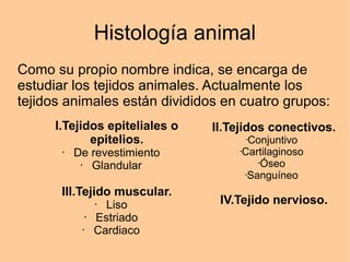 Histología animal
Como su propio nombre indica, se encarga de
estudiar los tejidos animales. Actualmente los
tejidos animales están divididos en cuatro grupos:
I.Tejidos epiteliales o
epitelios.
• De revestimiento
• Glandular
III.Tejido muscular.
• Liso
• Estriado
• Cardiaco
II.Tejidos conectivos.
•Conjuntivo
•Cartilaginoso
•Óseo
•Sanguíneo
IV.Tejido nervioso.
 