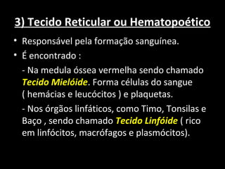 3) Tecido Reticular ou Hematopoético
• Responsável pela formação sanguínea.
• É encontrado :
- Na medula óssea vermelha sendo chamado
Tecido Mielóide. Forma células do sangue
( hemácias e leucócitos ) e plaquetas.
- Nos órgãos linfáticos, como Timo, Tonsilas e
Baço , sendo chamado Tecido Linfóide ( rico
em linfócitos, macrófagos e plasmócitos).
 