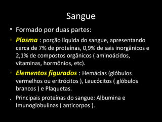 Sangue
• Formado por duas partes:
- Plasma : porção líquida do sangue, apresentando
cerca de 7% de proteínas, 0,9% de sais inorgânicos e
2,1% de compostos orgânicos ( aminoácidos,
vitaminas, hormônios, etc).
- Elementos figurados : Hemácias (glóbulos
vermelhos ou eritrócitos ), Leucócitos ( glóbulos
brancos ) e Plaquetas.
. Principais proteínas do sangue: Albumina e
Imunoglobulinas ( anticorpos ).
 