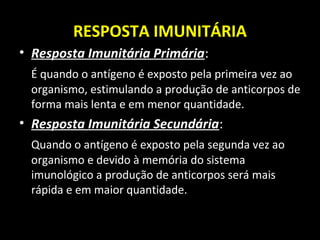 RESPOSTA IMUNITÁRIA
• Resposta Imunitária Primária:
É quando o antígeno é exposto pela primeira vez ao
organismo, estimulando a produção de anticorpos de
forma mais lenta e em menor quantidade.
• Resposta Imunitária Secundária:
Quando o antígeno é exposto pela segunda vez ao
organismo e devido à memória do sistema
imunológico a produção de anticorpos será mais
rápida e em maior quantidade.
 