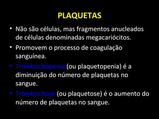 PLAQUETAS
• Não são células, mas fragmentos anucleados
de células denominadas megacariócitos.
• Promovem o processo de coagulação
sanguínea.
• Trombocitopenia (ou plaquetopenia) é a
diminuição do número de plaquetas no
sangue.
• Trombocitose (ou plaquetose) é o aumento do
número de plaquetas no sangue.
 