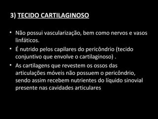 3) TECIDO CARTILAGINOSO
• Não possui vascularização, bem como nervos e vasos
linfáticos.
• É nutrido pelos capilares do pericôndrio (tecido
conjuntivo que envolve o cartilaginoso) .
• As cartilagens que revestem os ossos das
articulações móveis não possuem o pericôndrio,
sendo assim recebem nutrientes do líquido sinovial
presente nas cavidades articulares
 