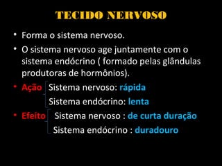 TECIDO NERVOSO
• Forma o sistema nervoso.
• O sistema nervoso age juntamente com o
sistema endócrino ( formado pelas glândulas
produtoras de hormônios).
• Ação Sistema nervoso: rápida
Sistema endócrino: lenta
• Efeito Sistema nervoso : de curta duração
Sistema endócrino : duradouro
 