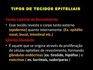 TIPOS DE TECIDOS EPITELIAIS
Tecido Epitelial de Revestimento
• Esse tecido reveste o corpo tanto externo
(epiderme) quanto internamente. (Ex. epitélio
nasal, bucal, intestinal etc.)
Epitélio Glandular
• É aquele que se origina através da proliferação
de células epiteliais de revestimento, formando
glândulas endócrinas (ex. tireóide, hipófise ) e
exócrinas ( ex. lacrimais, sudoríparas )
 