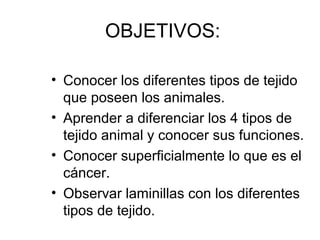 OBJETIVOS: 
• Conocer los diferentes tipos de tejido 
que poseen los animales. 
• Aprender a diferenciar los 4 tipos de 
tejido animal y conocer sus funciones. 
• Conocer superficialmente lo que es el 
cáncer. 
• Observar laminillas con los diferentes 
tipos de tejido. 
 