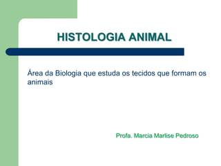 HISTOLOGIA ANIMAL
Área da Biologia que estuda os tecidos que formam os
animais
Profa. Marcia Marlise Pedroso
 
